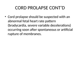 CORD PROLAPSE CONT’D
• Cord prolapse should be suspected with an
abnormal fetal heart rate pattern
(bradycardia, severe variable decelerations)
occurring soon after spontaneous or artificial
rupture of membranes.
 