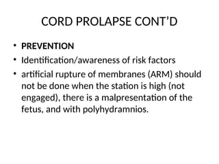 CORD PROLAPSE CONT’D
• PREVENTION
• Identification/awareness of risk factors
• artificial rupture of membranes (ARM) should
not be done when the station is high (not
engaged), there is a malpresentation of the
fetus, and with polyhydramnios.
 