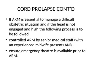 CORD PROLAPSE CONT’D
• If ARM is essential to manage a difficult
obstetric situation and if the head is not
engaged and high the following process is to
be followed:
• controlled ARM by senior medical staff (with
an experienced midwife present) AND
• ensure emergency theatre is available prior to
ARM.
 