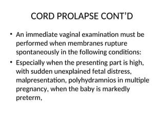 CORD PROLAPSE CONT’D
• An immediate vaginal examination must be
performed when membranes rupture
spontaneously in the following conditions:
• Especially when the presenting part is high,
with sudden unexplained fetal distress,
malpresentation, polyhydramnios in multiple
pregnancy, when the baby is markedly
preterm,
 