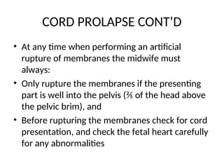 CORD PROLAPSE CONT’D
• At any time when performing an artificial
rupture of membranes the midwife must
always:
• Only rupture the membranes if the presenting
part is well into the pelvis (⅖ of the head above
the pelvic brim), and
• Before rupturing the membranes check for cord
presentation, and check the fetal heart carefully
for any abnormalities
 