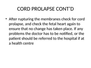 CORD PROLAPSE CONT’D
• After rupturing the membranes check for cord
prolapse, and check the fetal heart again to
ensure that no change has taken place. If any
problems the doctor has to be notified, or the
patient should be referred to the hospital if at
a health centre
 