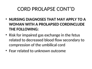 CORD PROLAPSE CONT’D
• NURSING DIAGNOSES THAT MAY APPLY TO A
WOMAN WITH A PROLAPSED CORDINCLUDE
THE FOLLOWING:
• Risk for impaired gas exchange in the fetus
related to decreased blood flow secondary to
compression of the umbilical cord
• Fear related to unknown outcome
 