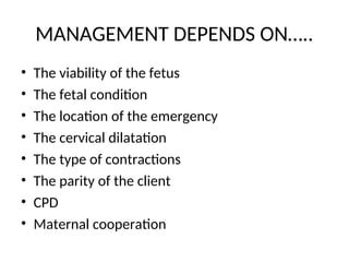 MANAGEMENT DEPENDS ON…..
• The viability of the fetus
• The fetal condition
• The location of the emergency
• The cervical dilatation
• The type of contractions
• The parity of the client
• CPD
• Maternal cooperation
 