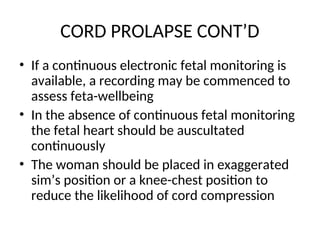 CORD PROLAPSE CONT’D
• If a continuous electronic fetal monitoring is
available, a recording may be commenced to
assess feta-wellbeing
• In the absence of continuous fetal monitoring
the fetal heart should be auscultated
continuously
• The woman should be placed in exaggerated
sim’s position or a knee-chest position to
reduce the likelihood of cord compression
 