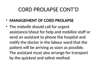 CORD PROLAPSE CONT’D
• MANAGEMENT OF CORD PROLAPSE
• The midwife should call for urgent
assistance/shout for help and mobilize staff or
send an assistant to phone the hospital and
notify the doctor in the labour ward that the
patient will be arriving as soon as possible.
The assistant must also arrange for transport
by the quickest and safest method
 
