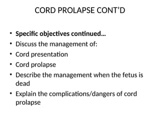 CORD PROLAPSE CONT’D
• Specific objectives continued…
• Discuss the management of:
• Cord presentation
• Cord prolapse
• Describe the management when the fetus is
dead
• Explain the complications/dangers of cord
prolapse
 