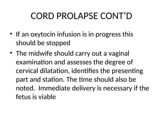 CORD PROLAPSE CONT’D
• If an oxytocin infusion is in progress this
should be stopped
• The midwife should carry out a vaginal
examination and assesses the degree of
cervical dilatation, identifies the presenting
part and station. The time should also be
noted. Immediate delivery is necessary if the
fetus is viable
 