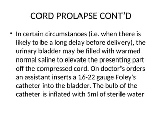 CORD PROLAPSE CONT’D
• In certain circumstances (i.e. when there is
likely to be a long delay before delivery), the
urinary bladder may be filled with warmed
normal saline to elevate the presenting part
off the compressed cord. On doctor’s orders
an assistant inserts a 16-22 gauge Foley's
catheter into the bladder. The bulb of the
catheter is inflated with 5ml of sterile water
 