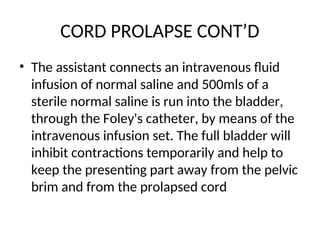 CORD PROLAPSE CONT’D
• The assistant connects an intravenous fluid
infusion of normal saline and 500mls of a
sterile normal saline is run into the bladder,
through the Foley's catheter, by means of the
intravenous infusion set. The full bladder will
inhibit contractions temporarily and help to
keep the presenting part away from the pelvic
brim and from the prolapsed cord
 