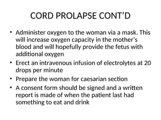CORD PROLAPSE CONT’D
• Administer oxygen to the woman via a mask. This
will increase oxygen capacity in the mother’s
blood and will hopefully provide the fetus with
additional oxygen
• Erect an intravenous infusion of electrolytes at 20
drops per minute
• Prepare the woman for caesarian section
• A consent form should be signed and a written
report is made of when the patient last had
something to eat and drink
 