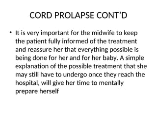 CORD PROLAPSE CONT’D
• It is very important for the midwife to keep
the patient fully informed of the treatment
and reassure her that everything possible is
being done for her and for her baby. A simple
explanation of the possible treatment that she
may still have to undergo once they reach the
hospital, will give her time to mentally
prepare herself
 