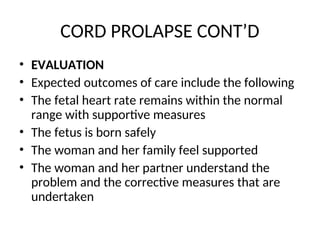 CORD PROLAPSE CONT’D
• EVALUATION
• Expected outcomes of care include the following
• The fetal heart rate remains within the normal
range with supportive measures
• The fetus is born safely
• The woman and her family feel supported
• The woman and her partner understand the
problem and the corrective measures that are
undertaken
 