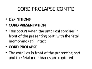 CORD PROLAPSE CONT’D
• DEFINITIONS
• CORD PRESENTATION
• This occurs when the umbilical cord lies in
front of the presenting part, with the fetal
membranes still intact
• CORD PROLAPSE
• The cord lies in front of the presenting part
and the fetal membranes are ruptured
 