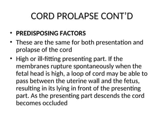 CORD PROLAPSE CONT’D
• PREDISPOSING FACTORS
• These are the same for both presentation and
prolapse of the cord
• High or ill-fitting presenting part. If the
membranes rupture spontaneously when the
fetal head is high, a loop of cord may be able to
pass between the uterine wall and the fetus,
resulting in its lying in front of the presenting
part. As the presenting part descends the cord
becomes occluded
 