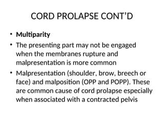 CORD PROLAPSE CONT’D
• Multiparity
• The presenting part may not be engaged
when the membranes rupture and
malpresentation is more common
• Malpresentation (shoulder, brow, breech or
face) and malposition (OPP and POPP). These
are common cause of cord prolapse especially
when associated with a contracted pelvis
 