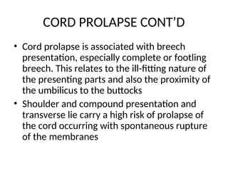 CORD PROLAPSE CONT’D
• Cord prolapse is associated with breech
presentation, especially complete or footling
breech. This relates to the ill-fitting nature of
the presenting parts and also the proximity of
the umbilicus to the buttocks
• Shoulder and compound presentation and
transverse lie carry a high risk of prolapse of
the cord occurring with spontaneous rupture
of the membranes
 