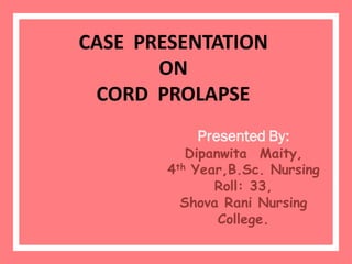 CASE PRESENTATION
ON
CORD PROLAPSE
Presented By:
Dipanwita Maity,
4th Year,B.Sc. Nursing
Roll: 33,
Shova Rani Nursing
College.
 