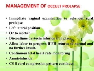 MANAGEMENT OF OCCULT PROLAPSE
• Immediate vaginal examination to rule out cord
prolapse
• Left lateral position
• O2 to mother
• Discontinue oxytocin infusion if in place
• Allow labor to progress if FH returns to normal and
no further insult.
• Continuous fetal heart rate monitoring
• Amnioinfusion
• CS if cord compression pattern continues
 