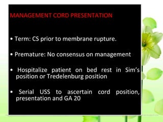 MANAGEMENT CORD PRESENTATION
• Term: CS prior to membrane rupture.
• Premature: No consensus on management
• Hospitalize patient on bed rest in Sim’s
position or Tredelenburg position
• Serial USS to ascertain cord position,
presentation and GA 20
 