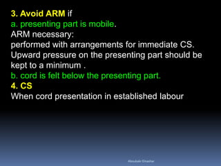 3. Avoid ARM if
a. presenting part is mobile.
ARM necessary:
performed with arrangements for immediate CS.
Upward pressure on the presenting part should be
kept to a minimum .
b. cord is felt below the presenting part.
4. CS
When cord presentation in established labour
Aboubakr Elnashar
 