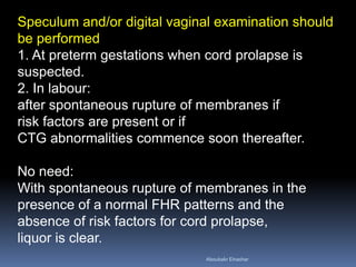 Speculum and/or digital vaginal examination should
be performed
1. At preterm gestations when cord prolapse is
suspected.
2. In labour:
after spontaneous rupture of membranes if
risk factors are present or if
CTG abnormalities commence soon thereafter.
No need:
With spontaneous rupture of membranes in the
presence of a normal FHR patterns and the
absence of risk factors for cord prolapse,
liquor is clear.
Aboubakr Elnashar
 