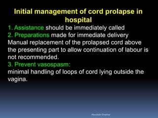 Initial management of cord prolapse in
hospital
1. Assistance should be immediately called
2. Preparations made for immediate delivery
Manual replacement of the prolapsed cord above
the presenting part to allow continuation of labour is
not recommended.
3. Prevent vasospasm:
minimal handling of loops of cord lying outside the
vagina.
Aboubakr Elnashar
 