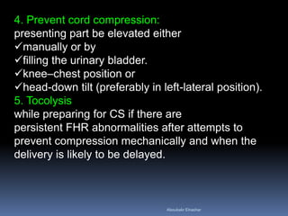 4. Prevent cord compression:
presenting part be elevated either
manually or by
filling the urinary bladder.
knee–chest position or
head-down tilt (preferably in left-lateral position).
5. Tocolysis
while preparing for CS if there are
persistent FHR abnormalities after attempts to
prevent compression mechanically and when the
delivery is likely to be delayed.
Aboubakr Elnashar
 