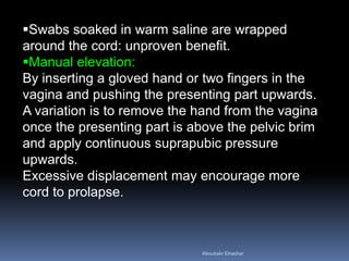 Swabs soaked in warm saline are wrapped
around the cord: unproven benefit.
Manual elevation:
By inserting a gloved hand or two fingers in the
vagina and pushing the presenting part upwards.
A variation is to remove the hand from the vagina
once the presenting part is above the pelvic brim
and apply continuous suprapubic pressure
upwards.
Excessive displacement may encourage more
cord to prolapse.
Aboubakr Elnashar
 
