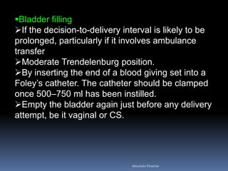 Bladder filling
If the decision-to-delivery interval is likely to be
prolonged, particularly if it involves ambulance
transfer
Moderate Trendelenburg position.
By inserting the end of a blood giving set into a
Foley’s catheter. The catheter should be clamped
once 500–750 ml has been instilled.
Empty the bladder again just before any delivery
attempt, be it vaginal or CS.
Aboubakr Elnashar
 