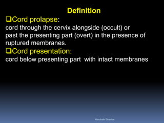 Definition
Cord prolapse:
cord through the cervix alongside (occult) or
past the presenting part (overt) in the presence of
ruptured membranes.
Cord presentation:
cord below presenting part with intact membranes
Aboubakr Elnashar
 