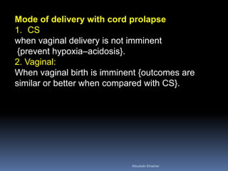 Mode of delivery with cord prolapse
1. CS
when vaginal delivery is not imminent
{prevent hypoxia–acidosis}.
2. Vaginal:
When vaginal birth is imminent {outcomes are
similar or better when compared with CS}.
Aboubakr Elnashar
 