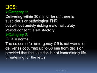 CS:
Category 1:
Delivering within 30 min or less if there is
suspicious or pathological FHR
but without unduly risking maternal safety.
Verbal consent is satisfactory.
Category 2:
FHR is normal.
The outcome for emergency CS is not worse for
deliveries occurring up to 60 min from decision,
provided that the situation is not immediately life-
threatening for the fetus
Aboubakr Elnashar
 