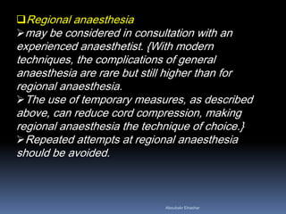 Regional anaesthesia
may be considered in consultation with an
experienced anaesthetist. {With modern
techniques, the complications of general
anaesthesia are rare but still higher than for
regional anaesthesia.
The use of temporary measures, as described
above, can reduce cord compression, making
regional anaesthesia the technique of choice.}
Repeated attempts at regional anaesthesia
should be avoided.
Aboubakr Elnashar
 