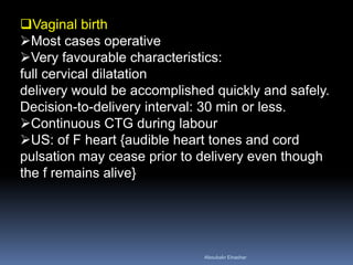 Vaginal birth
Most cases operative
Very favourable characteristics:
full cervical dilatation
delivery would be accomplished quickly and safely.
Decision-to-delivery interval: 30 min or less.
Continuous CTG during labour
US: of F heart {audible heart tones and cord
pulsation may cease prior to delivery even though
the f remains alive}
Aboubakr Elnashar
 