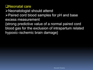 Neonatal care
Neonatologist should attend
Paired cord blood samples for pH and base
excess measurement
{strong predictive value of a normal paired cord
blood gas for the exclusion of intrapartum related
hypoxic–ischemic brain damage}
Aboubakr Elnashar
 