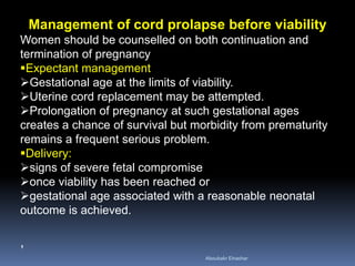 Management of cord prolapse before viability
Women should be counselled on both continuation and
termination of pregnancy
Expectant management
Gestational age at the limits of viability.
Uterine cord replacement may be attempted.
Prolongation of pregnancy at such gestational ages
creates a chance of survival but morbidity from prematurity
remains a frequent serious problem.
Delivery:
signs of severe fetal compromise
once viability has been reached or
gestational age associated with a reasonable neonatal
outcome is achieved.
,
Aboubakr Elnashar
 