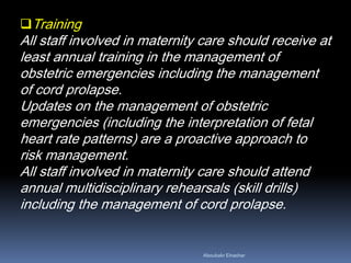 Training
All staff involved in maternity care should receive at
least annual training in the management of
obstetric emergencies including the management
of cord prolapse.
Updates on the management of obstetric
emergencies (including the interpretation of fetal
heart rate patterns) are a proactive approach to
risk management.
All staff involved in maternity care should attend
annual multidisciplinary rehearsals (skill drills)
including the management of cord prolapse.
Aboubakr Elnashar
 