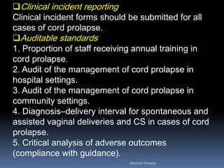 Clinical incident reporting
Clinical incident forms should be submitted for all
cases of cord prolapse.
Auditable standards
1. Proportion of staff receiving annual training in
cord prolapse.
2. Audit of the management of cord prolapse in
hospital settings.
3. Audit of the management of cord prolapse in
community settings.
4. Diagnosis–delivery interval for spontaneous and
assisted vaginal deliveries and CS in cases of cord
prolapse.
5. Critical analysis of adverse outcomes
(compliance with guidance).
Aboubakr Elnashar
 