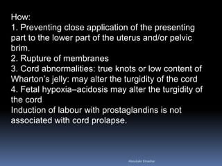 How:
1. Preventing close application of the presenting
part to the lower part of the uterus and/or pelvic
brim.
2. Rupture of membranes
3. Cord abnormalities: true knots or low content of
Wharton’s jelly: may alter the turgidity of the cord
4. Fetal hypoxia–acidosis may alter the turgidity of
the cord
Induction of labour with prostaglandins is not
associated with cord prolapse.
Aboubakr Elnashar
 
