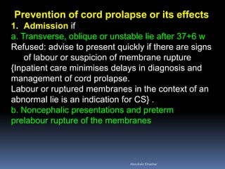 Prevention of cord prolapse or its effects
1. Admission if
a. Transverse, oblique or unstable lie after 37+6 w
Refused: advise to present quickly if there are signs
of labour or suspicion of membrane rupture
{Inpatient care minimises delays in diagnosis and
management of cord prolapse.
Labour or ruptured membranes in the context of an
abnormal lie is an indication for CS} .
b. Noncephalic presentations and preterm
prelabour rupture of the membranes
Aboubakr Elnashar
 