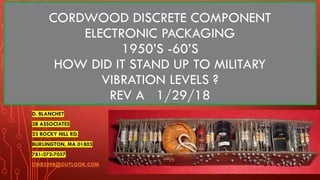 CORDWOOD DISCRETE COMPONENT
ELECTRONIC PACKAGING
1950’S -60’S
HOW DID IT STAND UP TO MILITARY
VIBRATION LEVELS ?
REV A 1/29/18
D. BLANCHET
3B ASSOCIATES
23 ROCKY HILL RD.
BURLINGTON, MA 01803
781-272-7057
DWB3298@OUTLOOK.COM
 