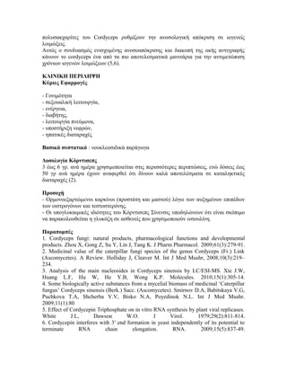 πολυσακχαρίτες του Cordyceps ρυθμίζουν την ανοσολογική απόκριση σε ιογενείς
λοιμώξεις.
Αυτός ο συνδυασμός ενισχυμένης ανοσοαπόκρισης και διακοπή της ιικής αντιγραφής
κάνουν το cordyceps ένα από τα πιο αποτελεσματικά μανιτάρια για την αντιμετώπιση
χρόνιων ιογενών λοιμώξεων (5,6).
ΚΛΙΝΙΚΗ ΠΕΡΙΛΗΨΗ
Κύριες Εφαρμογές
- Γονιμότητα
- σεξουαλική λειτουργία,
- ενέργεια,
- διαβήτης,
- λειτουργία πνεύμονα,
- υποστήριξη νεφρών,
- ηπατικές διαταραχές
Βασικά συστατικά : νουκλεοσιδικά παράγωγα
Δοσολογία Κόρντισεπς
3 έως 6 γρ. ανά ημέρα χρησιμοποιείται στις περισσότερες περιπτώσεις, ενώ δόσεις έως
50 γρ ανά ημέρα έχουν αναφερθεί ότι δίνουν καλά αποτελέσματα σε καταληκτικές
διαταραχές (2).
Προσοχή
- Ορμονοεξαρτώμενοι καρκίνοι (προστάτη και μαστού) λόγω των αυξημένων επιπέδων
των οιστρογόνων και τεστοστερόνης.
- Οι υπογλυκαιμικές ιδιότητες του Κόρντισεπς Σίνενσις υποδηλώνουν ότι είναι σκόπιμο
να παρακολουθείται η γλυκόζη σε ασθενείς που χρησιμοποιούν ινσουλίνη.
Παραπομπές
1. Cordyceps fungi: natural products, pharmacological functions and developmental
products. Zhou X, Gong Z, Su Y, Lin J, Tang K. J Pharm Pharmacol. 2009;61(3):279-91.
2. Medicinal value of the caterpillar fungi species of the genus Cordyceps (Fr.) Link
(Ascomycetes). A Review. Holliday J, Cleaver M. Int J Med Mushr, 2008;10(3):219–
234.
3. Analysis of the main nucleosides in Cordyceps sinensis by LC/ESI-MS. Xie J.W,
Huang L.F, Hu W, He Y.B, Wong K.P. Molecules. 2010;15(1):305-14.
4. Some biologically active substances from a mycelial biomass of medicinal ‘Caterpillar
fungus’ Cordyceps sinensis (Berk.) Sacc. (Ascomycetes). Smirnov D.A, Babitskaya V.G,
Puchkova T.A, Shcherba V.V, Bisko N.A, Poyedinok N.L. Int J Med Mushr.
2009;11(1):80
5. Effect of Cordycepin Triphosphate on in vitro RNA synthesis by plant viral replicases.
White J.L, Dawson W.O. J Virol. 1979;29(2):811-814.
6. Cordycepin interferes with 3′ end formation in yeast independently of its potential to
terminate RNA chain elongation. RNA. 2009;15(5):837-49.
 