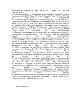 nicotinamide and streptozotocin. Lo HC, Hsu TH, Tu ST, Lin KC. Am J Chin Med.
2006;34(5):819-32.
25. Hypoglycemic activity of polysaccharide, with antioxidation, isolated from cultured
Cordyceps mycelia. Li SP, Zhang GH, Zeng Q, Huang ZG, Wang YT, Dong TT, Tsim
KW. Phytomedicine. 2006 Jun;13(6):428-33.
26. Cordycepin Suppresses Expression of Diabetes Regulating Genes by Inhibition of
Lipopolysaccharide-induced Inflammation in Macrophages. Shin S, Lee S, Kwon J,
Moon S, Lee S, Lee CK, Cho K, Ha NJ, Kim K. Immune Netw. 2009 Jun;9(3):98-105.
27. Inhibitive Effect of Cordyceps sinensis on Experimental Hepatic Fibrosis and its
Possible Mechanism- Liu YK, Shen W. Department of Gastrointerology, the Second
Affiliated Hosptial, Chongqing University of Medicial Sciences, Chongqing 400010,
Chinga World J Gastroenterol. 2003. 2003 Mar;9(3):529-33.
28. Dynamical Influence of Cordyceps sinensis on the Activity of Hepatic Insulinase of
Experiemental Liver Cirrhosis-Zhang X, Liu YK, Shen W, Shen DM. Hepatobiliary
Pancreat Dis Int. 2004 Beb;3(1):99-101.
29. RNA-directed agent, cordycepin, induces cell death in multiple myeloma cells. Chen
LS, Stellrecht CM, Gandhi V. Br J Haematol. 2008 Mar;140(6):682-391. 30. Antitumor
activity of Cordycepin in mice. Clin Exp Pharmacol Physiol. 31, S51-S53. 2004
30. Cordycepin inhibits protein synthesis and cell adhesion through effects on signal
transduction. J Biol Chem. 2010 Jan 22;285(4):2610-21.
31. Effect of cordycepin on interleukin-10 production of human peripheral blood
mononuclear cells. European Journal of Pharmacology, volume 453, Issues 2-3, 25
October 2002, Pages 309-317
32. Cordycepin suppresses TNF-alpha-induced invasion, migration and matrix
metalloproteinase-9 expression in human bladder cancer cells. Lee EJ, Kim WJ, Moon
SK. Phytother Res. 2010 Jun 17.
33. Role of Cordycepin and Adenosine on the Phenotypic Switch of Macrophages via
Induced Anti-inflammatory Cytokines. Shin S, Moon S, Park Y, Kwon J, Lee S, Lee CK,
Cho K, Ha NJ, Kim K.Immune Netw. 2009 Dec;9(6):255-64.
34. Production of cordycepin by surface culture using the medicinal mushroom
Cordyceps militaris. Masuda M, Urabe E, Akihiko Sakurai A, Sakakibara M. Enzyme
and Microbial Technology 2006;39(4):641-646
35. Analysis of Quality and Techniques for Hybridization of Medicinal Fungus
Cordyceps sinensis (Berk.)Sacc. (Ascomycetes). Holliday JC, Megan LP, Dinesh P. Int J
Med Mushr. 2004;6(2)
36. Determination of nucleosides and nucleobases in different species of Cordyceps by
capillary electrophoresis-mass spectrometry. Yang FQ, Ge L, Yong JW, Tan SN, Li SP. J
Pharm Biomed Anal. 2009 Oct 15;50(3):307-14.
www.korntiseps.gr
 