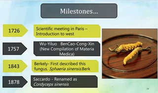 1757
1843
1878
Berkely- First described this
fungus. Sphaeria sinensis.Berk
Wu-Yiluo BenCao-Cong-Xin
(New Compilation of Materia
Medica)
Saccardo - Renamed as
Cordyceps sinensis
1726 Scientific meeting in Paris –
Introduction to west
Milestones…
14
 