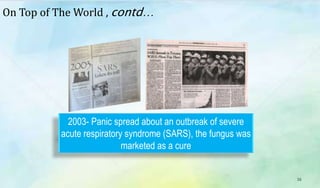 16
2003- Panic spread about an outbreak of severe
acute respiratory syndrome (SARS), the fungus was
marketed as a cure
On Top of The World , contd…
 