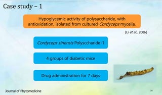 39
Case study – 1
Hypoglycemic activity of polysaccharide, with
antioxidation, isolated from cultured Cordyceps mycelia.
(Li et al., 2006)
Cordyceps sinensis Polysccharide-1
4 groups of diabetic mice
Drug administration for 7 days
Journal of Phytomedicine
 