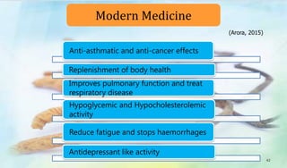 Anti-asthmatic and anti-cancer effects
Replenishment of body health
Improves pulmonary function and treat
respiratory disease
Hypoglycemic and Hypocholesterolemic
activity
Reduce fatigue and stops haemorrhages
Antidepressant like activity
Modern Medicine
42
(Arora, 2015)
 