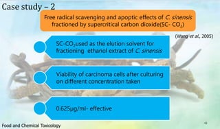 43
Free radical scavenging and apoptic effects of C. sinensis
fractioned by supercritical carbon dioxide(SC- CO2)
Case study – 2
SC-CO2used as the elution solvent for
fractioning ethanol extract of C. sinensis
Viability of carcinoma cells after culturing
on different concentration taken
0.625µg/ml- effective
(Wang et al., 2005)
Food and Chemical Toxicology
 