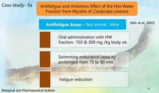 48
Case study- 3a Antifatigue and Antistress Effect of the Hot-Water
Fraction from Mycelia of Cordyceps sinensis
Antifatigue Assay – Test animal : Mice
Oral administration with HW
fraction- 150 & 300 mg /kg body wt.
Swimming endurance capacity
prolonged from 75 to 90 min
Fatigue reduction
(Koh et al., 2003)
Biological and Pharmaceutical Bulletin
 